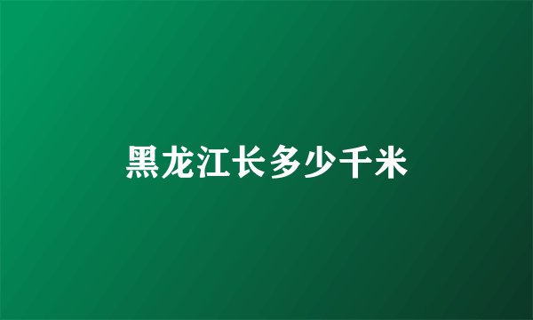 黑龙江长多少千米