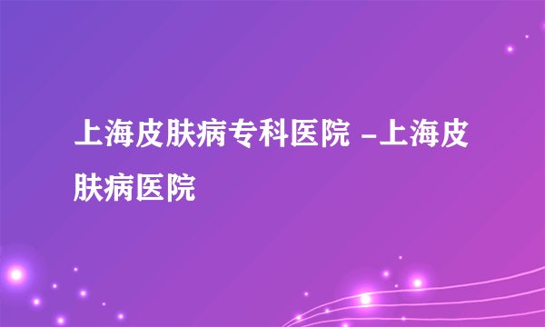 上海皮肤病专科医院 -上海皮肤病医院