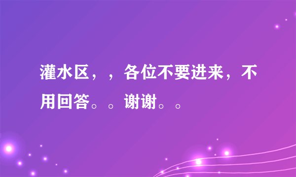 灌水区,,各位不要进来,不用回答。。谢谢。。