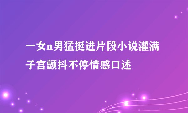 一女n男猛挺进片段小说灌满子宫颤抖不停情感口述