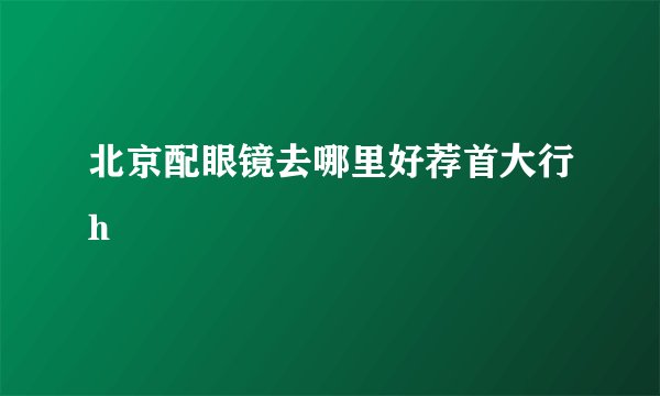 北京配眼镜去哪里好荐首大行h
