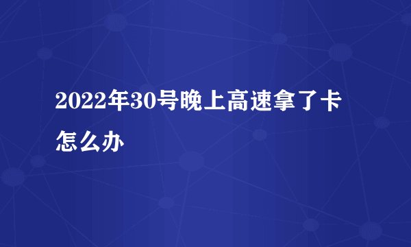 2022年30号晚上高速拿了卡怎么办