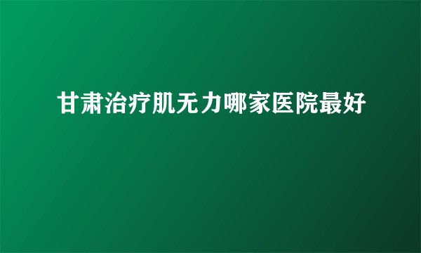 甘肃治疗肌无力哪家医院最好