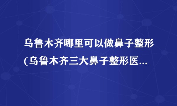 乌鲁木齐哪里可以做鼻子整形(乌鲁木齐三大鼻子整形医院排名)