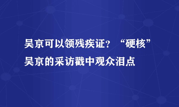 吴京可以领残疾证?“硬核”吴京的采访戳中观众泪点