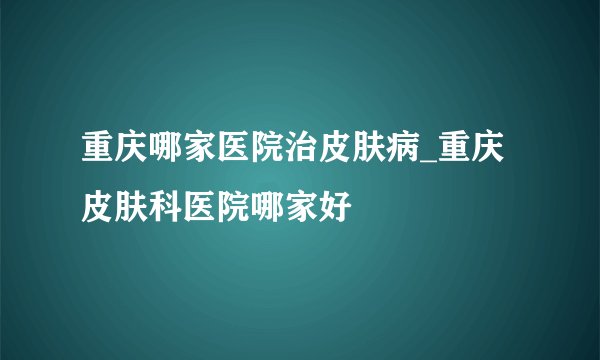 重庆哪家医院治皮肤病_重庆皮肤科医院哪家好