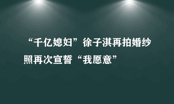 “千亿媳妇”徐子淇再拍婚纱照再次宣誓“我愿意”