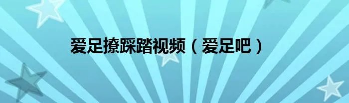 爱足撩踩踏视频（爱足吧）