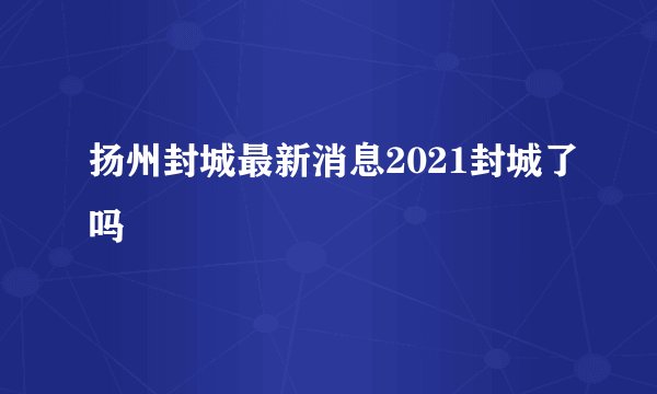 扬州封城最新消息2021封城了吗