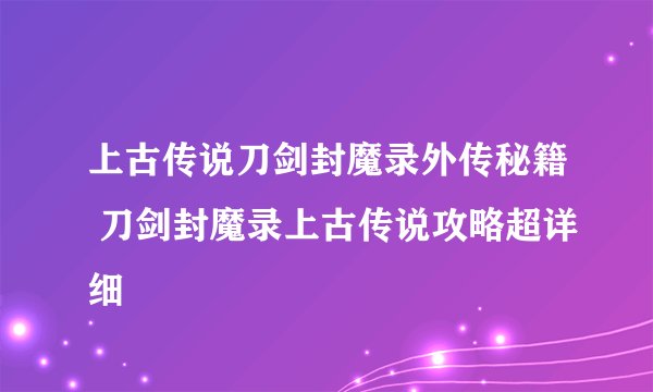 上古传说刀剑封魔录外传秘籍 刀剑封魔录上古传说攻略超详细