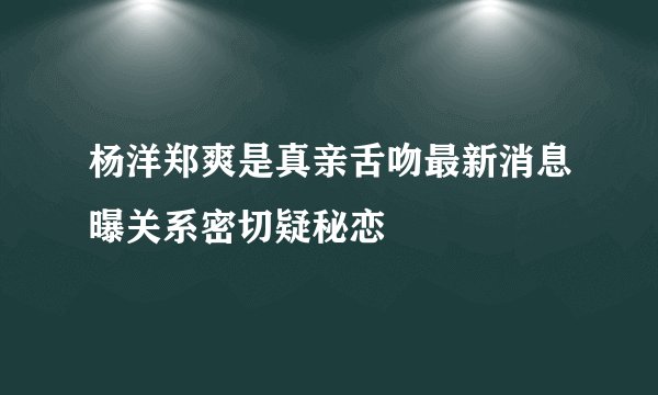 杨洋郑爽是真亲舌吻最新消息曝关系密切疑秘恋