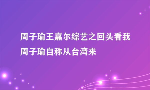 周子瑜王嘉尔综艺之回头看我周子瑜自称从台湾来