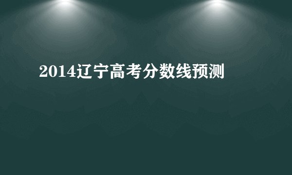 2014辽宁高考分数线预测