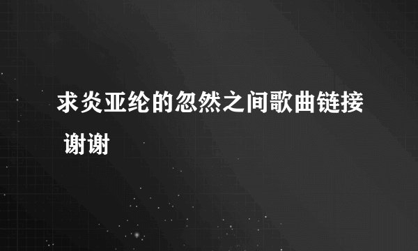 求炎亚纶的忽然之间歌曲链接 谢谢