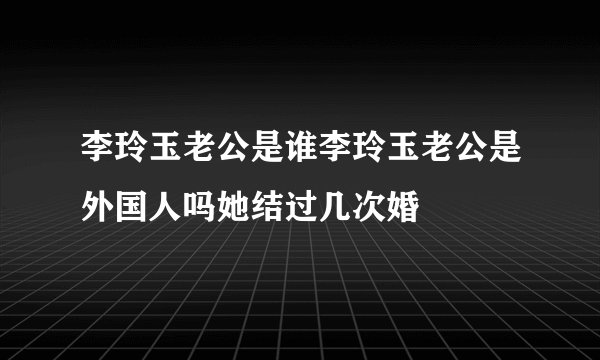 李玲玉老公是谁李玲玉老公是外国人吗她结过几次婚