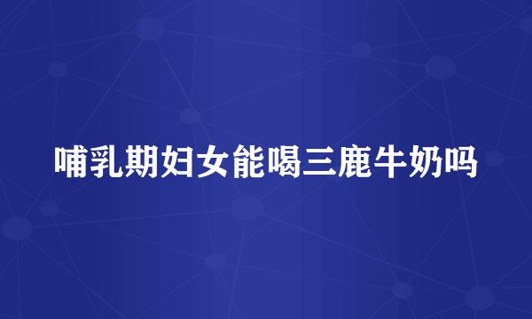 哺乳期妇女能喝三鹿牛奶吗