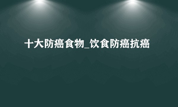 十大防癌食物_饮食防癌抗癌