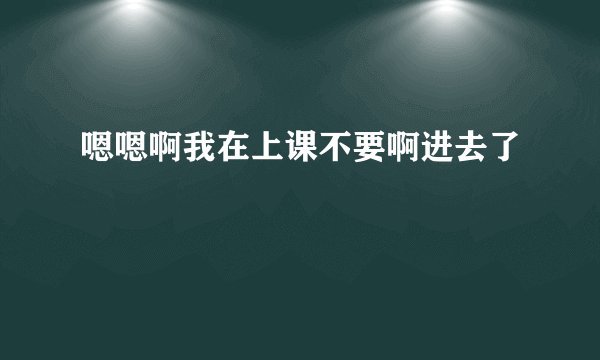 嗯嗯啊我在上课不要啊进去了