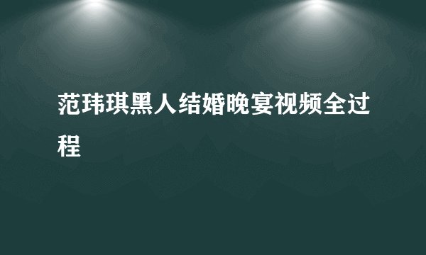 范玮琪黑人结婚晚宴视频全过程