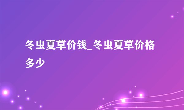 冬虫夏草价钱_冬虫夏草价格多少
