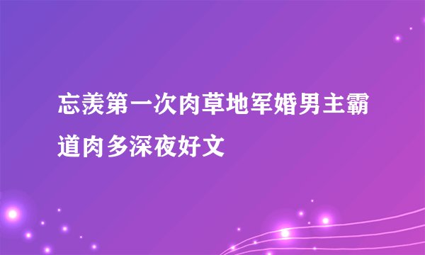 忘羡第一次肉草地军婚男主霸道肉多深夜好文