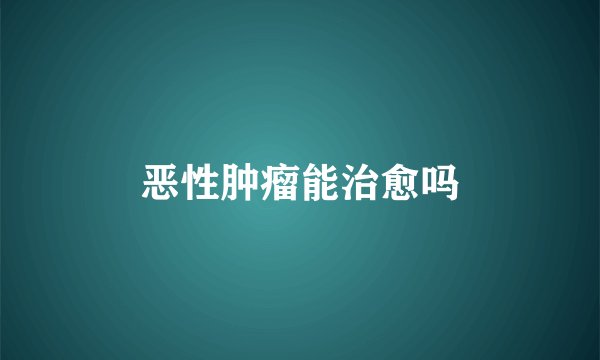 恶性肿瘤能治愈吗