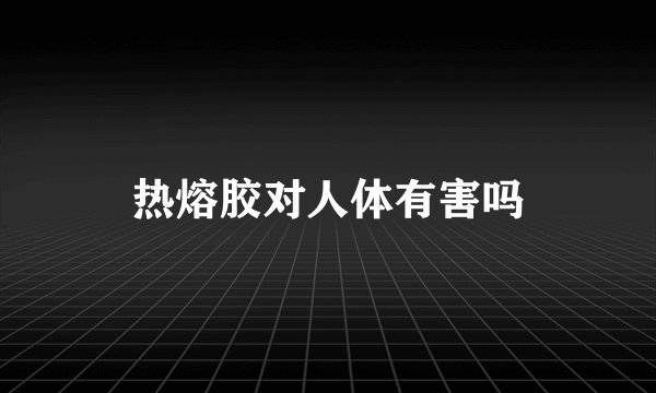 热熔胶对人体有害吗