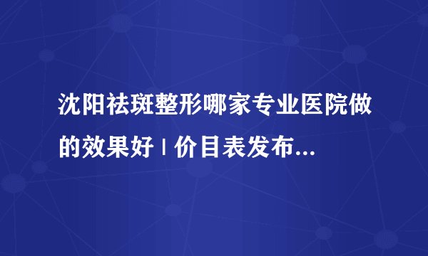 沈阳祛斑整形哪家专业医院做的效果好 | 价目表发布_请问能介绍一下美白祛斑的相关知识和治疗方法吗？