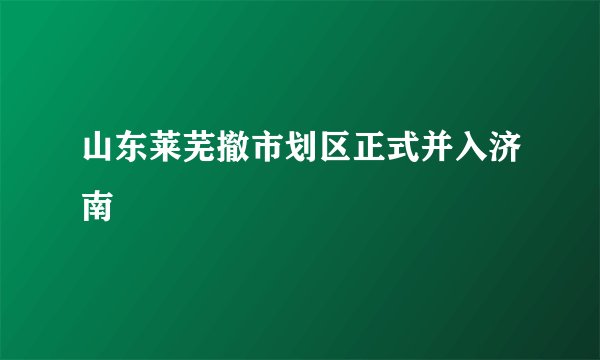 山东莱芜撤市划区正式并入济南