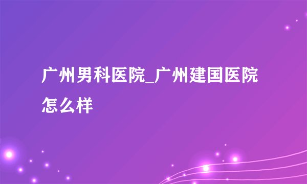 广州男科医院_广州建国医院怎么样