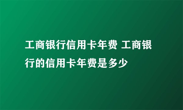 工商银行信用卡年费 工商银行的信用卡年费是多少