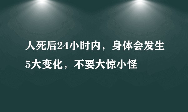 人死后24小时内，身体会发生5大变化，不要大惊小怪