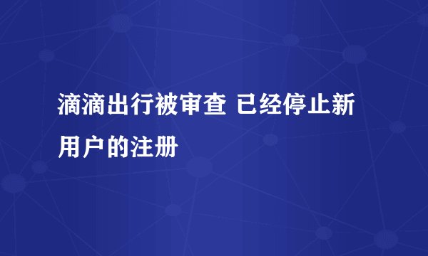 滴滴出行被审查 已经停止新用户的注册