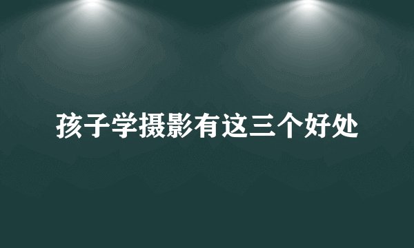 孩子学摄影有这三个好处