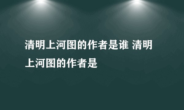 清明上河图的作者是谁 清明上河图的作者是