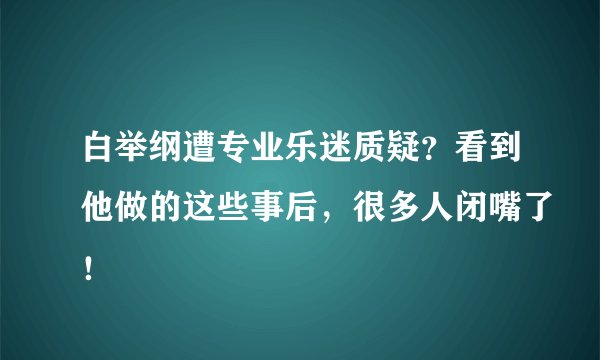 白举纲遭专业乐迷质疑？看到他做的这些事后，很多人闭嘴了！