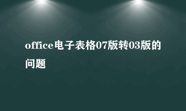 office电子表格07版转03版的问题