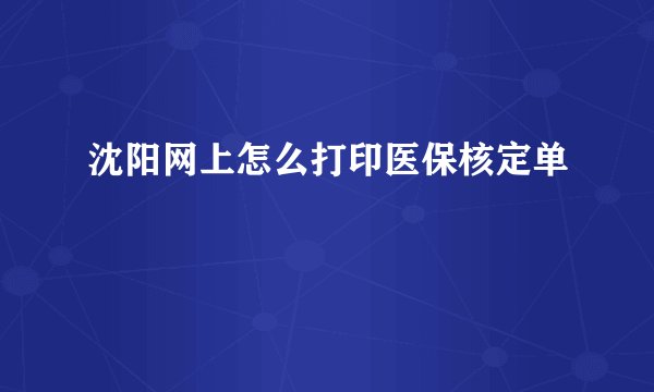 沈阳网上怎么打印医保核定单