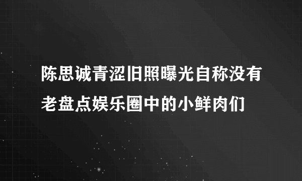 陈思诚青涩旧照曝光自称没有老盘点娱乐圈中的小鲜肉们