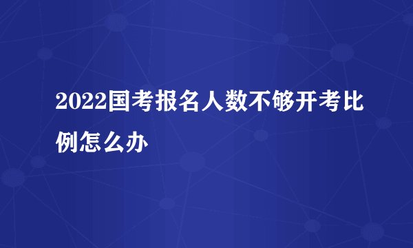 2022国考报名人数不够开考比例怎么办