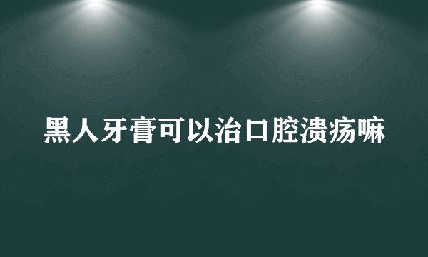 黑人牙膏可以治口腔溃疡嘛