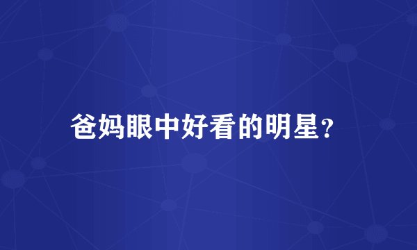 爸妈眼中好看的明星？