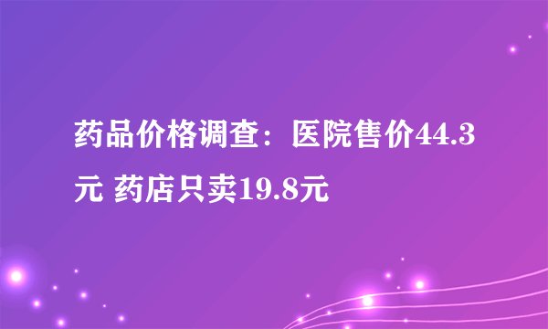 药品价格调查:医院售价44.3元 药店只卖19.8元