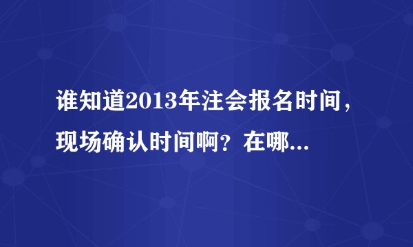 谁知道2013年注会报名时间，现场确认时间啊？在哪里可以查到呢？急！