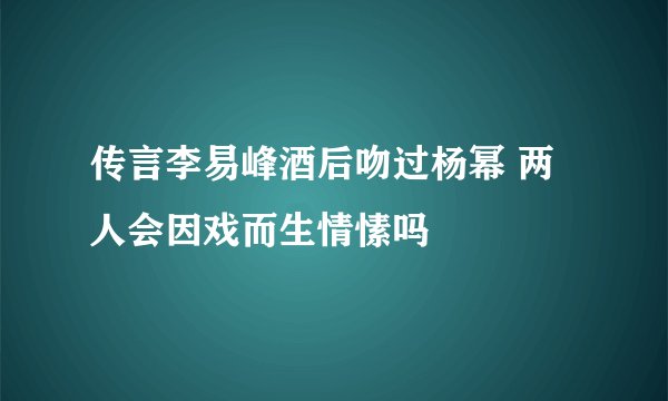 传言李易峰酒后吻过杨幂 两人会因戏而生情愫吗