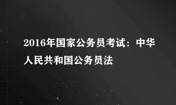 2016年国家公务员考试：中华人民共和国公务员法
