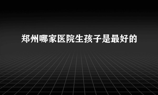 郑州哪家医院生孩子是最好的
