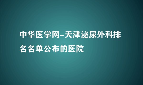 中华医学网-天津泌尿外科排名名单公布的医院