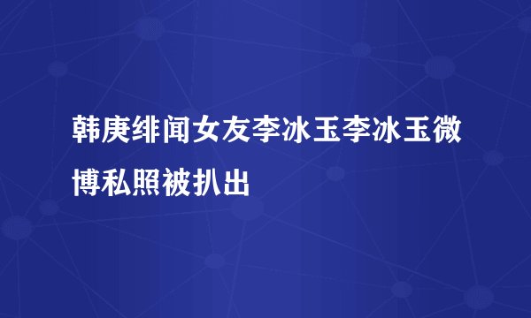 韩庚绯闻女友李冰玉李冰玉微博私照被扒出