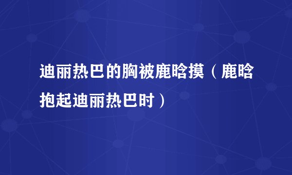 迪丽热巴的胸被鹿晗摸（鹿晗抱起迪丽热巴时）